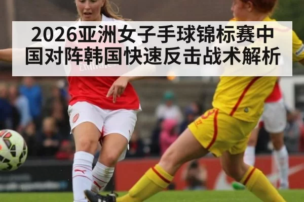 2026亚洲女子手球锦标赛中国对阵韩国快速反击战术解析