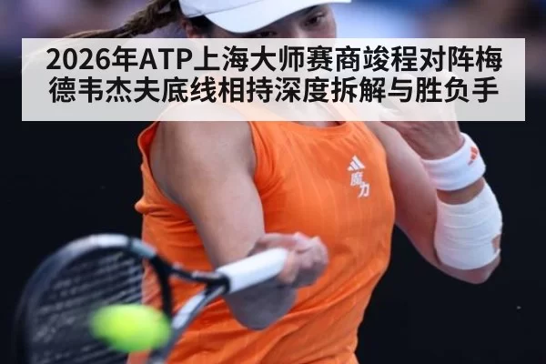 2026年ATP上海大师赛商竣程对阵梅德韦杰夫底线相持深度拆解与胜负手